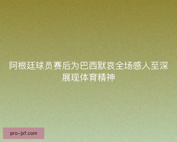 阿根廷球员赛后为巴西默哀全场感人至深展现体育精神 阿根廷球员赛后为巴西默哀全场感人至深展现体育精神