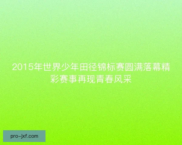 2015年世界少年田径锦标赛圆满落幕精彩赛事再现青春风采 2015年世界少年田径锦标赛圆满落幕精彩赛事再现青春风采
