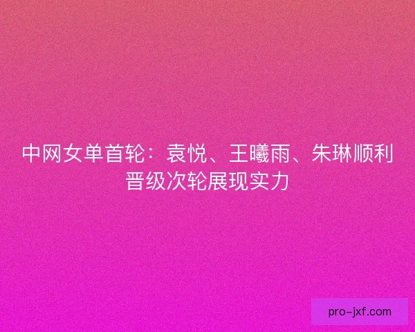 中网女单首轮：袁悦、王曦雨、朱琳顺利晋级次轮展现实力