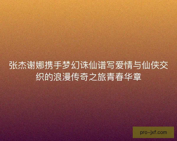 张杰谢娜携手梦幻诛仙谱写爱情与仙侠交织的浪漫传奇之旅青春华章 张杰谢娜携手梦幻诛仙谱写爱情与仙侠交织的浪漫传奇之旅青春华章