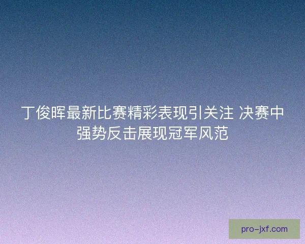 丁俊晖最新比赛精彩表现引关注 决赛中强势反击展现冠军风范