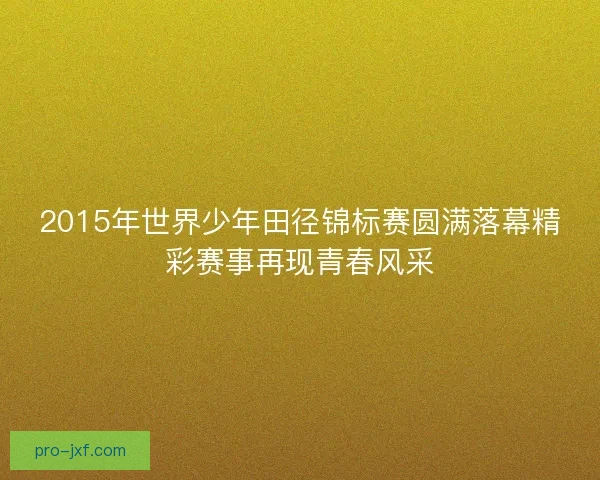 2015年世界少年田径锦标赛圆满落幕精彩赛事再现青春风采