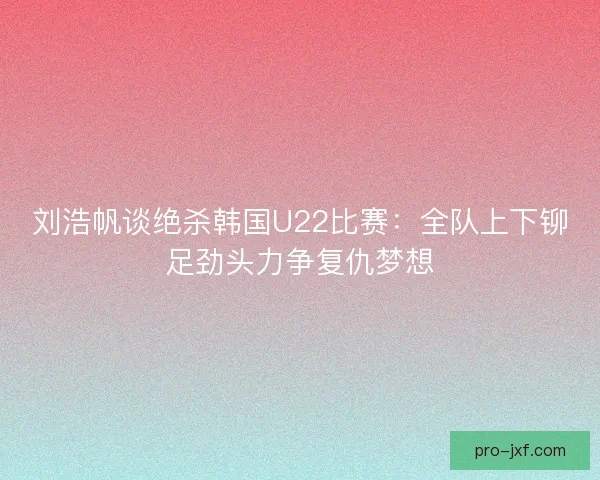 刘浩帆谈绝杀韩国U22比赛：全队上下铆足劲头力争复仇梦想