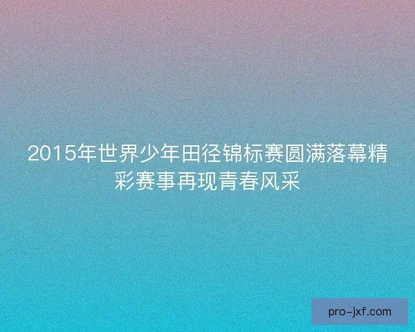 2015年世界少年田径锦标赛圆满落幕精彩赛事再现青春风采 2015年世界少年田径锦标赛圆满落幕精彩赛事再现青春风采