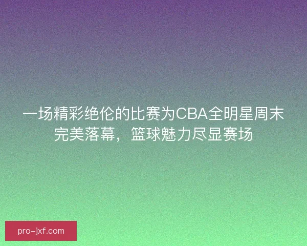 一场精彩绝伦的比赛为CBA全明星周末完美落幕,篮球魅力尽显赛场 一场精彩绝伦的比赛为CBA全明星周末完美落幕,篮球魅力尽显赛场