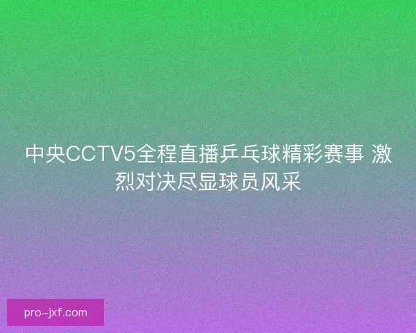 中央CCTV5全程直播乒乓球精彩赛事 激烈对决尽显球员风采