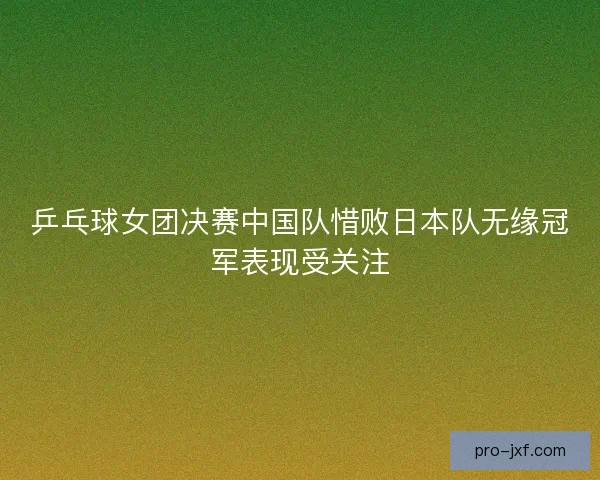 乒乓球女团决赛中国队惜败日本队无缘冠军表现受关注 乒乓球女团决赛中国队惜败日本队无缘冠军表现受关注